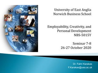 University of East Anglia
Norwich Business School
Employability, Creativity, and
Personal Development
NBS-5015Y
Seminar 7-8
26-27 October 2020
Dr. Fahri Karakas
F.Karakas@uea.ac.uk
 