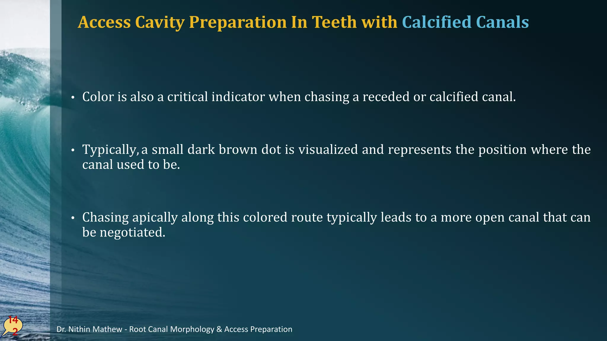 • Color is also a critical indicator when chasing a receded or calcified canal.
• Typically,a small dark brown dot is visualized and represents the position where the
canal used to be.
• Chasing apically along this colored route typically leads to a more open canal that can
be negotiated.
14
2
Access Cavity Preparation In Teeth with Calcified Canals
Dr. Nithin Mathew - Root Canal Morphology & Access Preparation
 
