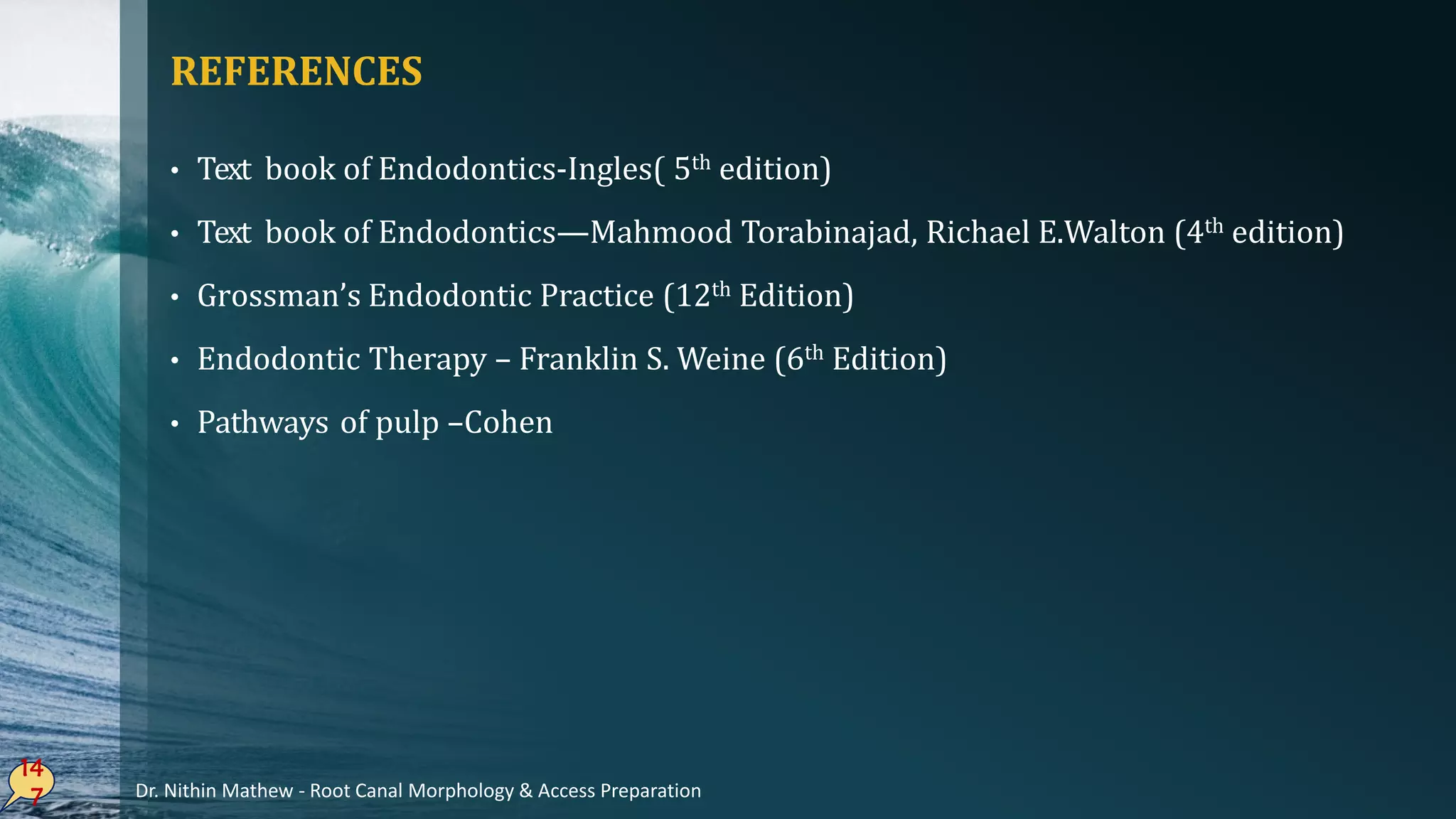 REFERENCES
• Text book of Endodontics-Ingles( 5th edition)
• Text book of Endodontics—Mahmood Torabinajad, Richael E.Walton (4th edition)
• Grossman’s Endodontic Practice (12th Edition)
• Endodontic Therapy – Franklin S. Weine (6th Edition)
• Pathways of pulp –Cohen
14
7 Dr. Nithin Mathew - Root Canal Morphology & Access Preparation
 