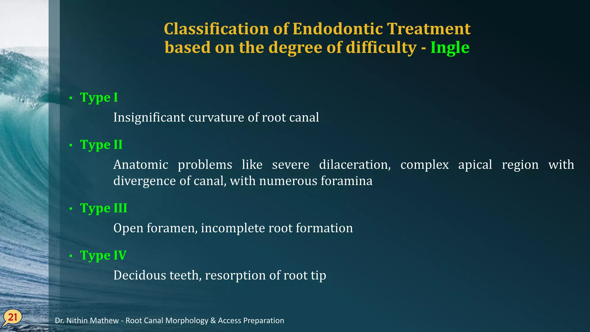 Classification of Endodontic Treatment
based on the degree of difficulty - Ingle
• Type I
Insignificant curvature of root canal
• Type II
Anatomic problems like severe dilaceration, complex apical region with
divergence of canal, with numerous foramina
• Type III
Open foramen, incomplete root formation
• Type IV
Decidous teeth, resorption of root tip
21 Dr. Nithin Mathew - Root Canal Morphology & Access Preparation
 