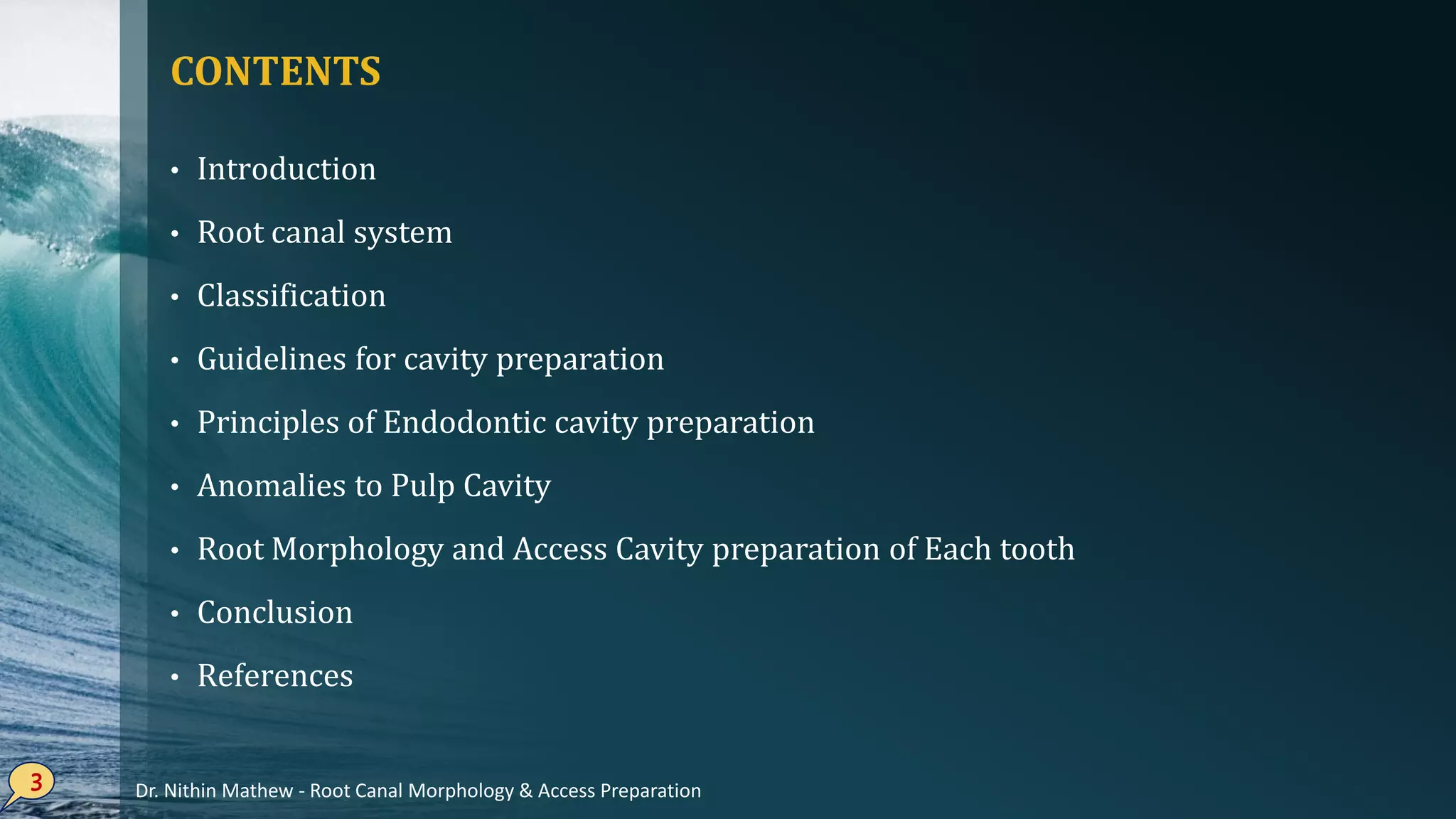 CONTENTS
• Introduction
• Root canal system
• Classification
• Guidelines for cavity preparation
• Principles of Endodontic cavity preparation
• Anomalies to Pulp Cavity
• Root Morphology and Access Cavity preparation of Each tooth
• Conclusion
• References
3 Dr. Nithin Mathew - Root Canal Morphology & Access Preparation
 