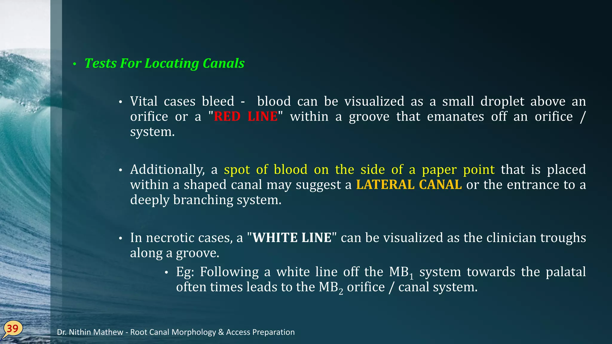 39
Tests• For Locating Canals
Vital• cases bleed - blood can be visualized as a small droplet above an
orifice or a "RED LINE" within a groove that emanates off an orifice /
system.
Additionally,• a spot of blood on the side of a paper point that is placed
within a shaped canal may suggest a LATERAL CANAL or the entrance to a
deeply branching system.
In• necrotic cases, a "WHITE LINE" can be visualized as the clinician troughs
along a groove.
Eg• : Following a white line off the MB1 system towards the palatal
often times leads to the MB2 orifice / canal system.
Dr. Nithin Mathew - Root Canal Morphology & Access Preparation
 