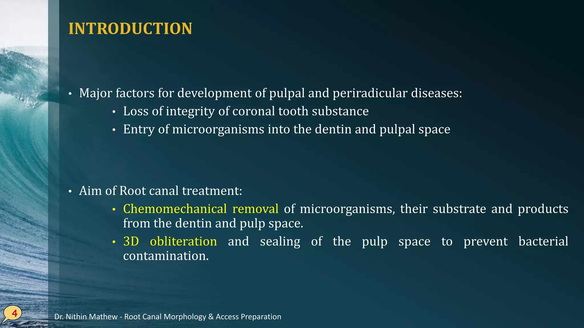 INTRODUCTION
• Major factors for development of pulpal and periradicular diseases:
• Loss of integrity of coronal tooth substance
• Entry of microorganisms into the dentin and pulpal space
• Aim of Root canal treatment:
• Chemomechanical removal of microorganisms, their substrate and products
from the dentin and pulp space.
• 3D obliteration and sealing of the pulp space to prevent bacterial
contamination.
4 Dr. Nithin Mathew - Root Canal Morphology & Access Preparation
 