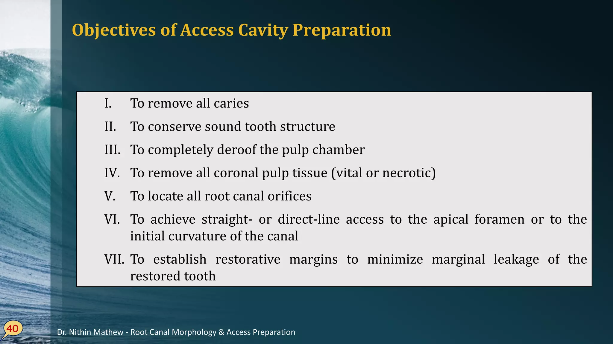 Objectives of Access Cavity Preparation
40
I. To remove all caries
II. To conserve sound tooth structure
III. To completely deroof the pulp chamber
IV. To remove all coronal pulp tissue (vital or necrotic)
V. To locate all root canal orifices
VI. To achieve straight- or direct-line access to the apical foramen or to the
initial curvature of the canal
VII. To establish restorative margins to minimize marginal leakage of the
restored tooth
Dr. Nithin Mathew - Root Canal Morphology & Access Preparation
 