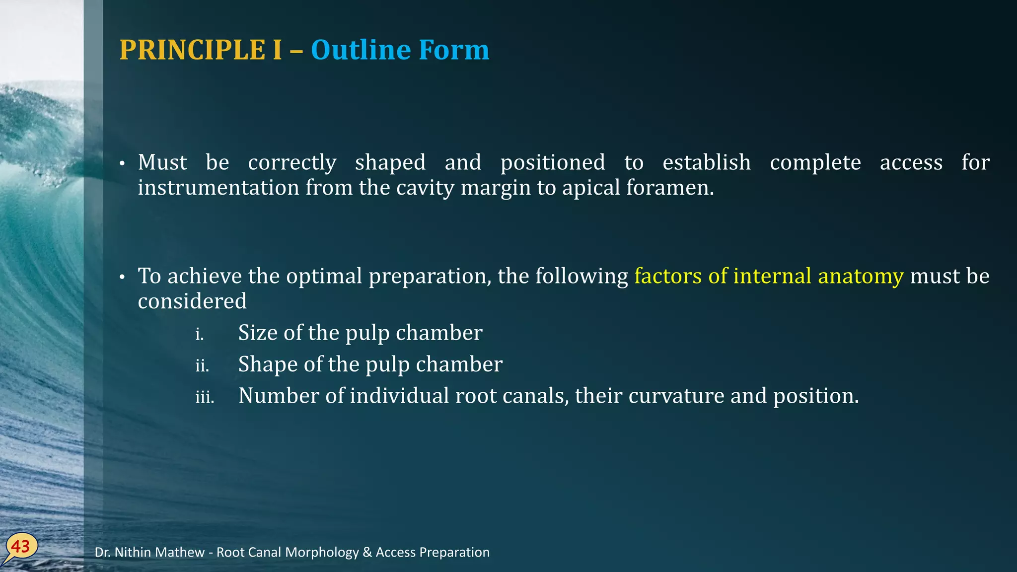 PRINCIPLE I – Outline Form
• Must be correctly shaped and positioned to establish complete access for
instrumentation from the cavity margin to apical foramen.
• To achieve the optimal preparation, the following factors of internal anatomy must be
considered
i. Size of the pulp chamber
ii. Shape of the pulp chamber
iii. Number of individual root canals, their curvature and position.
43 Dr. Nithin Mathew - Root Canal Morphology & Access Preparation
 