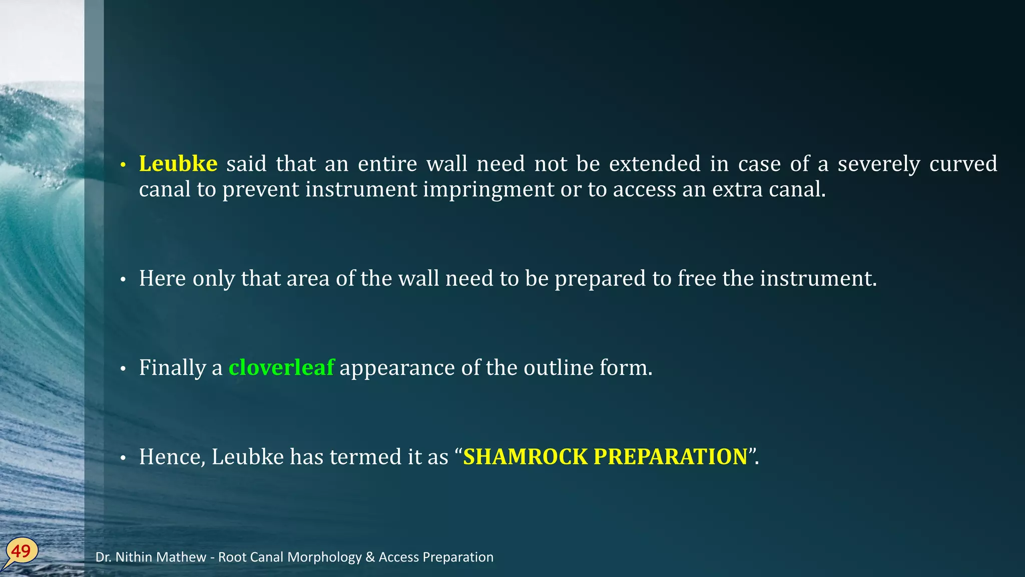 • Leubke said that an entire wall need not be extended in case of a severely curved
canal to prevent instrument impringment or to access an extra canal.
• Here only that area of the wall need to be prepared to free the instrument.
• Finally a cloverleaf appearance of the outline form.
• Hence, Leubke has termed it as “SHAMROCK PREPARATION”.
49 Dr. Nithin Mathew - Root Canal Morphology & Access Preparation
 