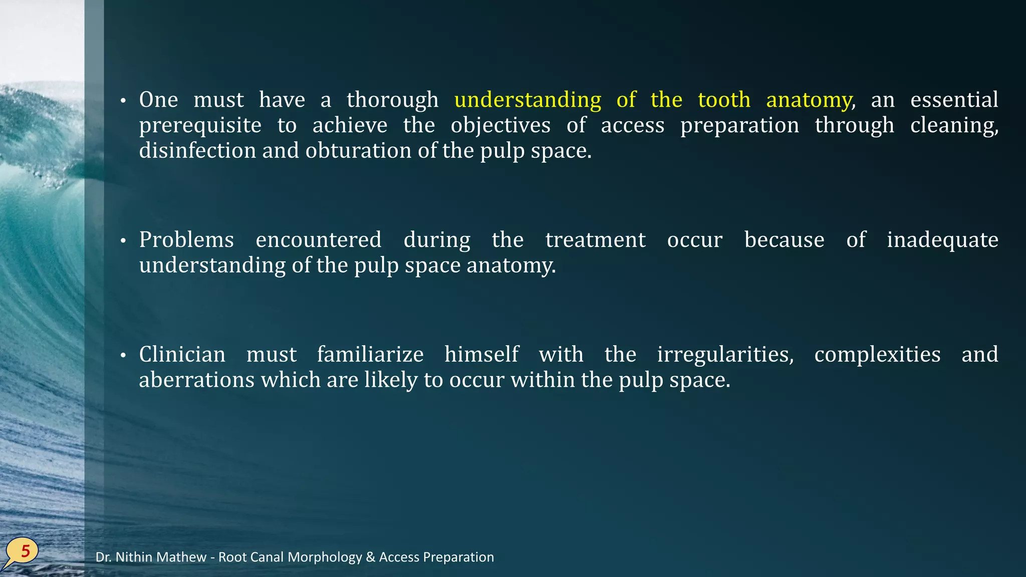 • One must have a thorough understanding of the tooth anatomy, an essential
prerequisite to achieve the objectives of access preparation through cleaning,
disinfection and obturation of the pulp space.
• Problems encountered during the treatment occur because of inadequate
understanding of the pulp space anatomy.
• Clinician must familiarize himself with the irregularities, complexities and
aberrations which are likely to occur within the pulp space.
5 Dr. Nithin Mathew - Root Canal Morphology & Access Preparation
 