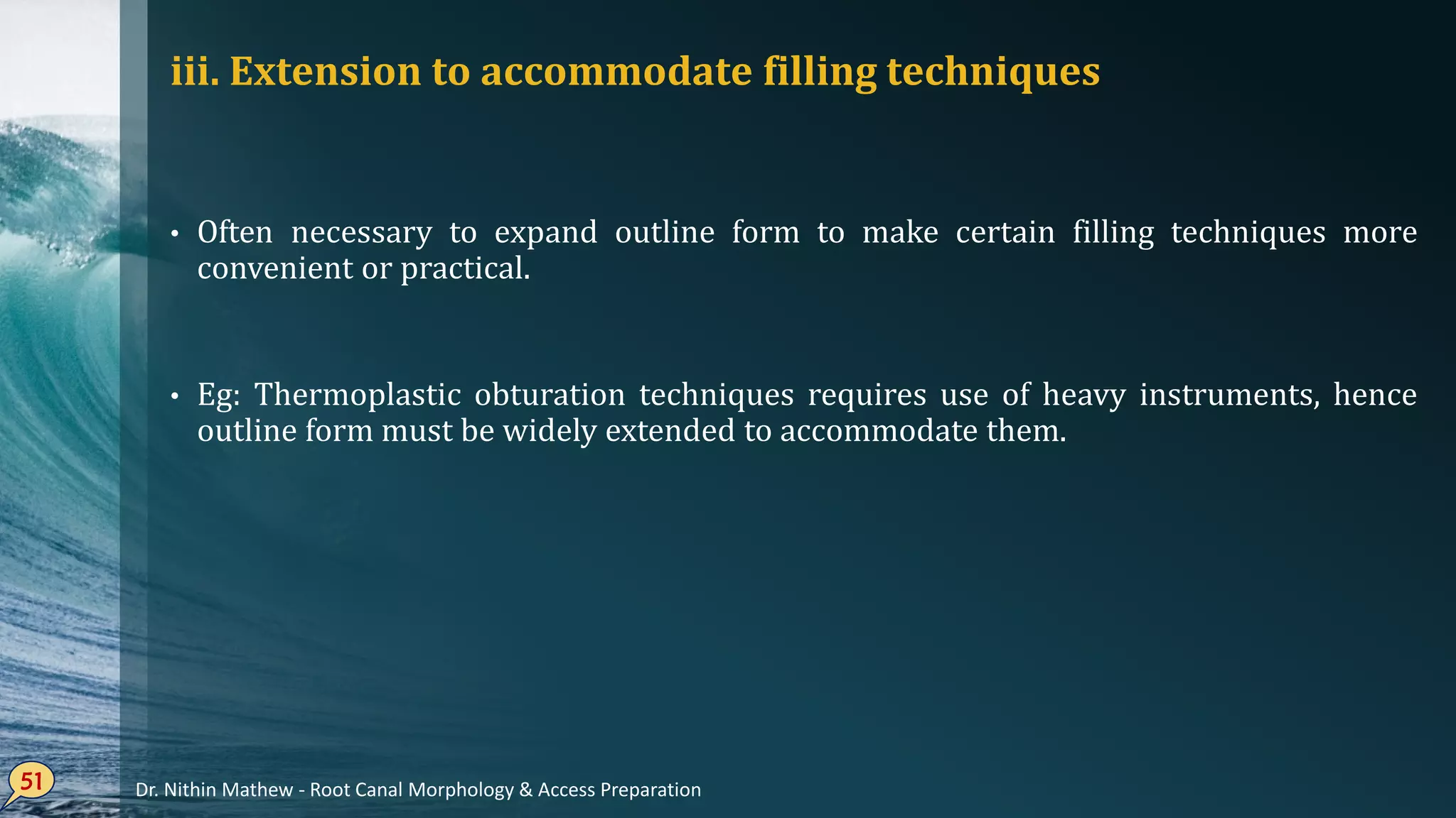 iii. Extension to accommodate filling techniques
• Often necessary to expand outline form to make certain filling techniques more
convenient or practical.
• Eg: Thermoplastic obturation techniques requires use of heavy instruments, hence
outline form must be widely extended to accommodate them.
51 Dr. Nithin Mathew - Root Canal Morphology & Access Preparation
 