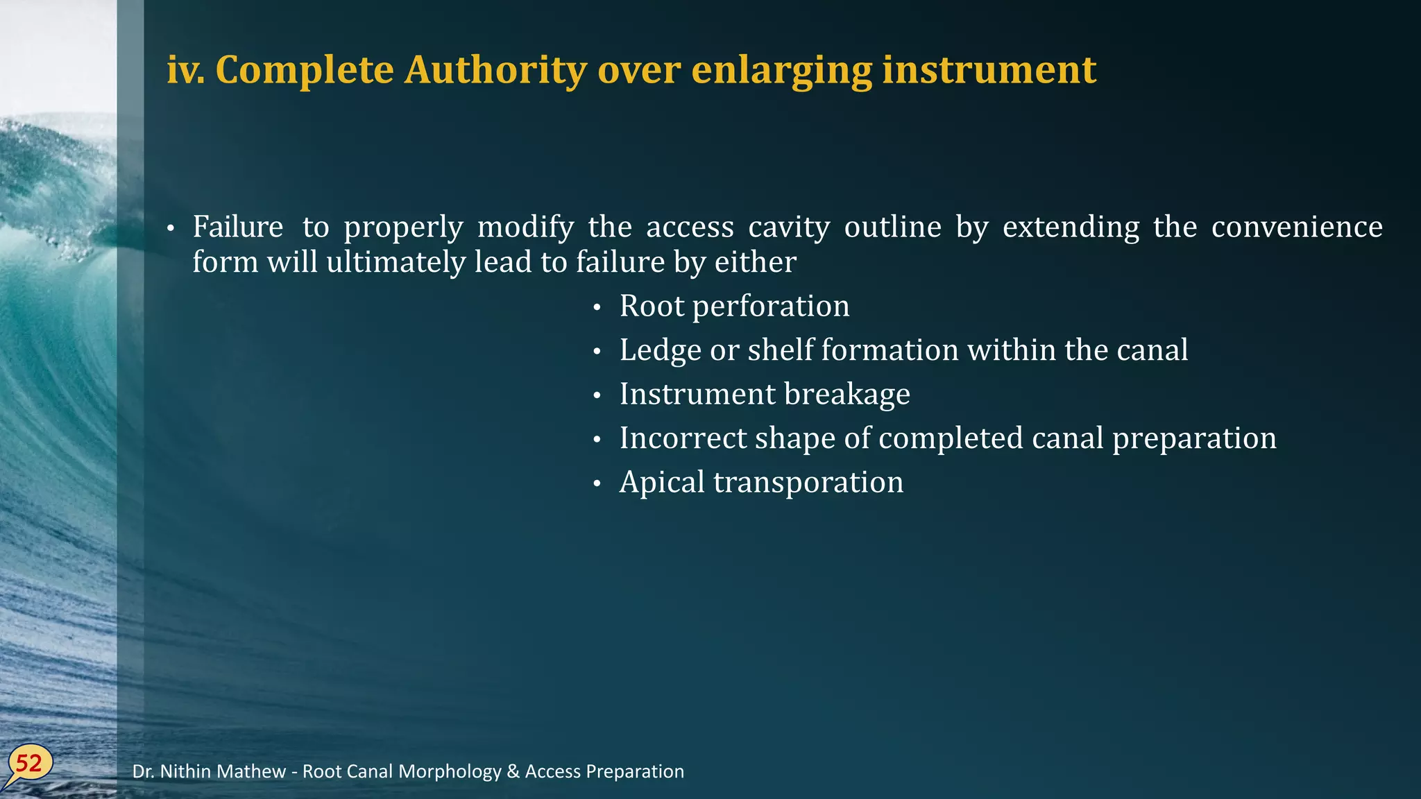 iv. Complete Authority over enlarging instrument
• Failure to properly modify the access cavity outline by extending the convenience
form will ultimately lead to failure by either
• Root perforation
• Ledge or shelf formation within the canal
• Instrument breakage
• Incorrect shape of completed canal preparation
• Apical transporation
52 Dr. Nithin Mathew - Root Canal Morphology & Access Preparation
 