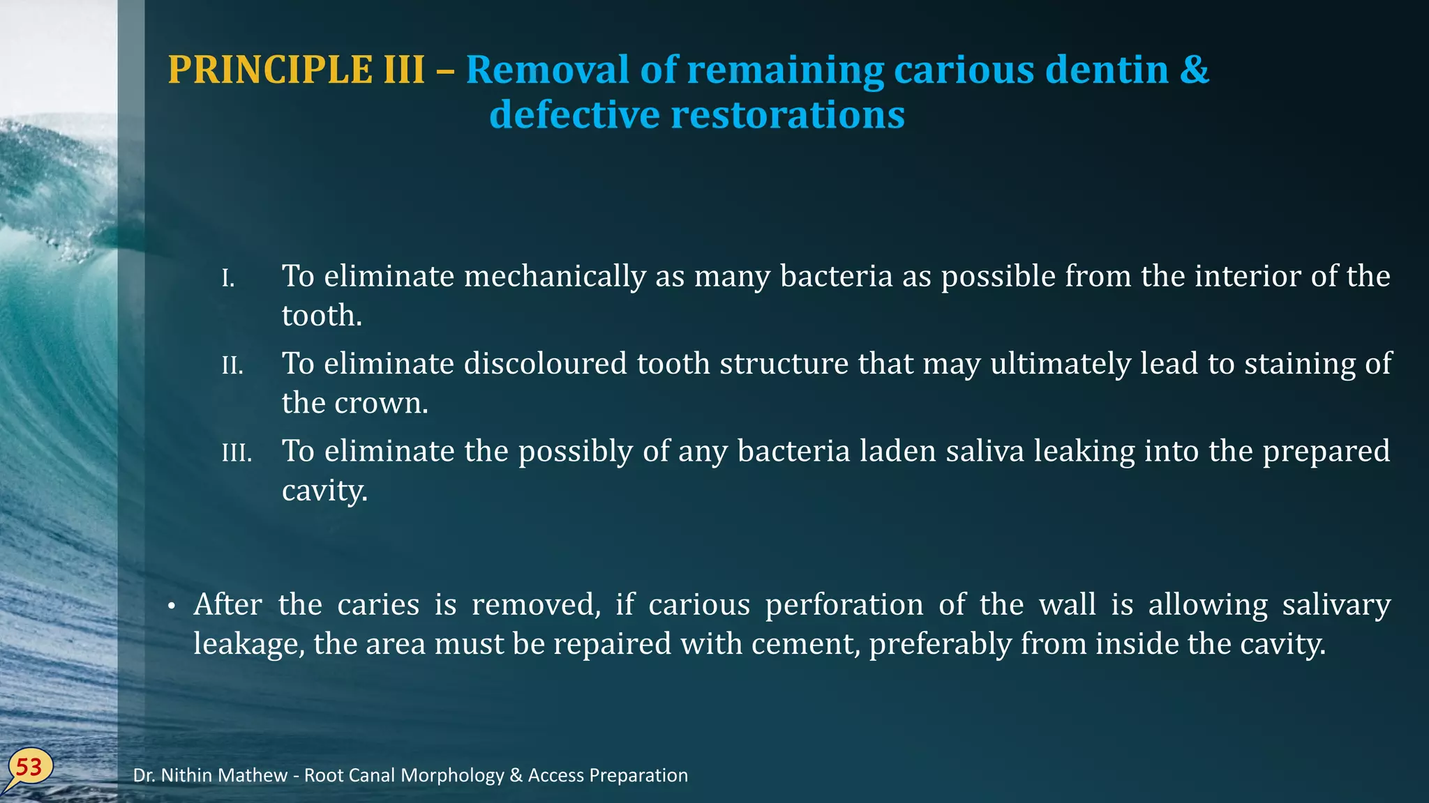 PRINCIPLE III – Removal of remaining carious dentin &
defective restorations
I. To eliminate mechanically as many bacteria as possible from the interior of the
tooth.
II. To eliminate discoloured tooth structure that may ultimately lead to staining of
the crown.
III. To eliminate the possibly of any bacteria laden saliva leaking into the prepared
cavity.
• After the caries is removed, if carious perforation of the wall is allowing salivary
leakage, the area must be repaired with cement, preferably from inside the cavity.
53 Dr. Nithin Mathew - Root Canal Morphology & Access Preparation
 