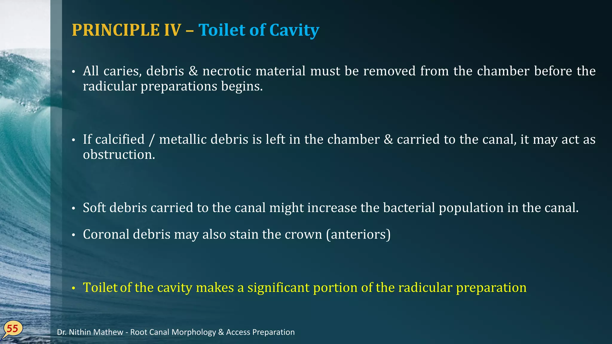 PRINCIPLE IV – Toilet of Cavity
• All caries, debris & necrotic material must be removed from the chamber before the
radicular preparations begins.
• If calcified / metallic debris is left in the chamber & carried to the canal, it may act as
obstruction.
• Soft debris carried to the canal might increase the bacterial population in the canal.
• Coronal debris may also stain the crown (anteriors)
• Toilet of the cavity makes a significant portion of the radicular preparation
55 Dr. Nithin Mathew - Root Canal Morphology & Access Preparation
 