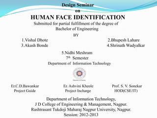Design Seminar
                                  on
          HUMAN FACE IDENTIFICATION
            Submitted for partial fulfillment of the degree of
                        Bachelor of Engineering
                                   BY
     1.Vishal Dhote                                    2.Bhupesh Lahare
     3.Akash Bonde                                     4.Shrinath Wadyalkar
                            5.Nidhi Meshram
                              7th Semester
                    Department of Information Technology




Er.C.D.Bawankar              Er. Ashvini Kheole            Prof. S. V. Sonekar
  Project Guide               Project Incharge              HOD(CSE/IT)

                  Department of Information Technology,
            J D College of Engineering & Management, Nagpur.
          Rashtrasant Tukdoji Maharaj Nagpur University, Nagpur.
                            Session: 2012-2013
 
