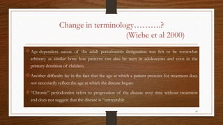Change in terminology……….?
(Wiebe et al 2000)
Age-dependent nature of the adult periodontitis designation was felt to be somewhat
arbitrary as similar bone loss patterns can also be seen in adolescents and even in the
primary dentition of children.
Another difficulty lay in the fact that the age at which a patient presents for treatment does
not necessarily reflect the age at which the disease began.
“Chronic” periodontitis refers to progression of the disease over time without treatment
and does not suggest that the disease is “untreatable
10
 