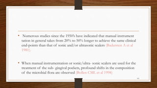 • Numerous studies since the 1950’s have indicated that manual instrument
tation in general takes from 20% to 50% longer to achieve the same clinical
end-points than that of sonic and/or ultrasonic scalers (Badersten A et al
1981).
• When manual instrumentation or sonic/ultra- sonic scalers are used for the
treatment of the sub- gingival pockets, profound shifts in the composition
of the microbial ﬂora are observed (Bollen CML et al 1998)
103
 