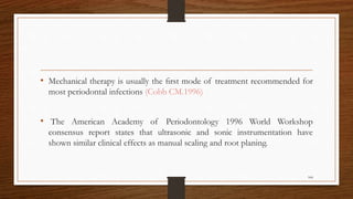• Mechanical therapy is usually the ﬁrst mode of treatment recommended for
most periodontal infections (Cobb CM.1996)
• The American Academy of Periodontology 1996 World Workshop
consensus report states that ultrasonic and sonic instrumentation have
shown similar clinical effects as manual scaling and root planing.
104
 