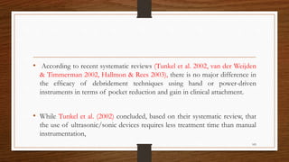• According to recent systematic reviews (Tunkel et al. 2002, van der Weijden
& Timmerman 2002, Hallmon & Rees 2003), there is no major difference in
the efﬁcacy of debridement techniques using hand or power-driven
instruments in terms of pocket reduction and gain in clinical attachment.
• While Tunkel et al. (2002) concluded, based on their systematic review, that
the use of ultrasonic/sonic devices requires less treatment time than manual
instrumentation,
105
 