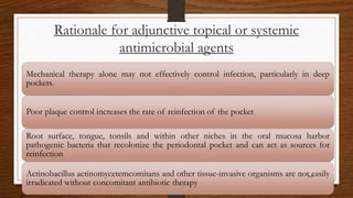 Rationale for adjunctive topical or systemic
antimicrobial agents
Mechanical therapy alone may not effectively control infection, particularly in deep
pockets.
Poor plaque control increases the rate of reinfection of the pocket
Root surface, tongue, tonsils and within other niches in the oral mucosa harbor
pathogenic bacteria that recolonize the periodontal pocket and can act as sources for
reinfection
Actinobacillus actinomycetemcomitans and other tissue-invasive organisms are not easily
irradicated without concomitant antibiotic therapy
109
 