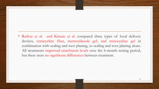 • Radvar et al. and Kinane et al. compared three types of local delivery
devices, tetracycline ﬁber, metronidazole gel, and minocycline gel in
combination with scaling and root planing, to scaling and root planing alone.
All treatments improved attachment levels over the 6-month testing period,
but there were no signiﬁcant differences between treatment.
113
 