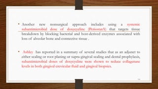 • Another new nonsurgical approach includes using a systemic
subantimicrobial dose of doxycycline (PeriostatA) that targets tissue
breakdown by blocking bacterial and host-derived enzymes associated with
loss of alveolar bone and connective tissue .
• Ashley has reported in a summary of several studies that as an adjunct to
either scaling or root planing or supra-gingival scaling and dental prophylaxis,
subantimicrobial doses of doxycycline were shown to reduce collagenase
levels in both gingival crevicular ﬂuid and gingival biopsies.
114
 