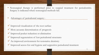 • Nonsurgical therapy is performed prior to surgical treatment for periodontitis.
Surgery is indicated where nonsurgical methods fail.
• Advantages of periodontal surgery :
 Improved visualization of the root surface
 More accurate determination of prognosis
 Improved pocket reduction or elimination
 Improved regeneration of lost periodontal structures
 An improved environment for restorative dentistry
 Improved access for oral hygiene and supportive periodontal treatment
116
 
