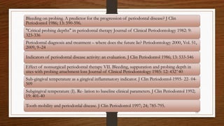 Bleeding on probing. A predictor for the progression of periodontal disease? J Clin
Periodontol 1986; 13: 590-596.
"Critical probing depths" in periodontal therapy Journal of Clinical Periodontology 1982: 9:
323-336
Periodontal diagnosis and treatment – where does the future lie? Periodontology 2000, Vol. 51,
2009, 9–24
Indicators of periodontal disease activity: an evaluation. J Clin Periodontol 1986; 13: 533-546
Effect of nonsurgicail periodontal therapy VII. Bleeding, suppuration and probing depth in
sites with probing attachment loss Journal of Clinical Periodontology 1985: 12: 432^40
Sub-gingival temperature as a gingival inflammatory indicator. J Clin Periodontol-1995- 22- 04-
509
Subgingival temperature (I). Re- lation to baseline clinical parameters. J Clin Periodontol 1992;
19: 401-40
Tooth mobility and periodonlal disease. J Clin Periodontol 1997; 24; 785-795.
121
 