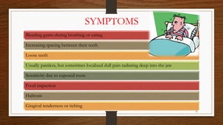 SYMPTOMS
Bleeding gums during brushing or eating
Increasing spacing between their teeth
Loose teeth
Usually painless, but sometimes localized dull pain radiating deep into the jaw
Sensitivity due to exposed roots
Food impaction
Halitosis
Gingival tenderness or itching
16
 