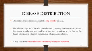 DISEASE DISTRIBUTION
• Chronic periodontitis is considered a site-specific disease.
• The clinical sign of Chronic periodontitis , namely inflammation pocket
formation, attachment loss, and bone loss are considered to be due to the
direct, site specific effect of subginigival plaque accumulation.
• It may occur on one surface and other may be free of symptom.
17
 