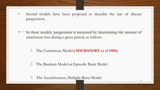 • Several models have been proposed to describe the rate of disease
progression.
• In these models, progression is measured by determining the amount of
attachment loss during a given period, as follows-
1. The Continuous Model.( SOCRANSKY et al 1984)
2. The Random Model or Episodic Burst Model.
3. The Asynchronous, Multiple-Burst Model. 23
 