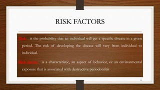 RISK FACTORS
Risk - is the probability that an individual will get a specific disease in a given
period. The risk of developing the disease will vary from individual to
individual.
Risk factor - is a characteristic, an aspect of behavior, or an environmental
exposure that is associated with destructive periodontitis
25
 