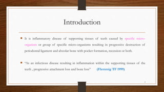 Introduction
 It is inflammatory disease of supporting tissues of teeth caused by specific micro-
organism or group of specific micro-organisms resulting in progressive destruction of
periodontal ligament and alveolar bone with pocket formation, recession or both.
 “As an infectious disease resulting in inflammation within the supporting tissues of the
teeth , progressive attachment loss and bone loss” (Flemmig TF 1999)
4
 