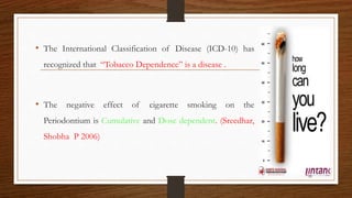 • The International Classification of Disease (ICD-10) has
recognized that “Tobacco Dependence” is a disease .
• The negative effect of cigarette smoking on the
Periodontium is Cumulative and Dose dependent. (Sreedhar,
Shobha P 2006)
43
 
