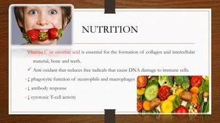 NUTRITION
Vitamin C or ascorbic acid is essential for the formation of collagen and intercellular
material, bone and teeth.
 Anti oxidant that reduces free radicals that cause DNA damage to immune cells.
↓ phagocytic function of neutrophils and macrophages
↓ antibody response
↓ cytotoxic T-cell activity
47
 