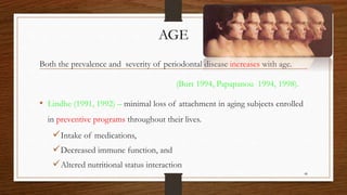 AGE
Both the prevalence and severity of periodontal disease increases with age.
(Burt 1994, Papapanou 1994, 1998).
• Lindhe (1991, 1992) – minimal loss of attachment in aging subjects enrolled
in preventive programs throughout their lives.
Intake of medications,
Decreased immune function, and
Altered nutritional status interaction
48
 