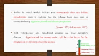 • Studies in animal models indicate that osteoporosis does not initiate
periodontitis, there is evidence that the reduced bone mass seen in
osteoporosis may aggravate periodontal disease progression
(Krook 1975, Aufdemorte 1993).
• Both osteoporosis and periodontal diseases are bone resorptive
diseases……hypothesized that osteoporosis could be a risk factor for the
progression of chronic periodontal disease.
52
 