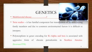GENETICS
• Multifactorial disease………………..?
• Twin studies – it has familial component but transmission of bacteria among
family members and due to common environmental factors it is difficult to
interpret.
• Polymorphism in genes encoding for IL-1alpha and beta is associated with
aggressive form of chronic periodontitis in Northen America.
(Korman1998)
54
 