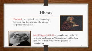 History
• Fauchard recognized the relationship
between oral hygiene and the etiology
of periodontal disease
John W. Riggs (1811-85) - periodontitis or alveolar
pyorrhea was known as ‘Riggs disease’ and he have
been first individual to limit his practice to
periodontics.
6
 