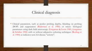 Clinical diagnosis
• Clinical parameters, such as pocket probing depths, bleeding on probing
(BOP) and suppuration (Badersten et al. 1985) or micro- biological
parameters using dark-field microscopy (Listgarten & Levin 1981, Listgarten
& Schifter 1982) with or without adjunctive culturing techniques (Rosling et
al. 1984) as indicator tests for disease "activity".
64
 