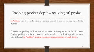 Probing pocket depth– walking of probe.
G.V.Black was first to describe systematic use of probe to explore periodontal
pocket.
Periodontal probing is done on all surfaces of every tooth in the dentition.
During probing, a thin periodontal probe should be used with gentle pressure
and it should be ‘‘walked’’ around the entire circumference of each tooth.
67
 
