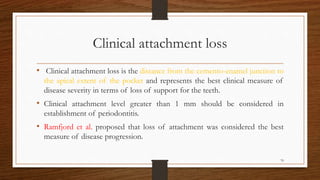 Clinical attachment loss
• Clinical attachment loss is the distance from the cemento-enamel junction to
the apical extent of the pocket and represents the best clinical measure of
disease severity in terms of loss of support for the teeth.
• Clinical attachment level greater than 1 mm should be considered in
establishment of periodontitis.
• Ramfjord et al. proposed that loss of attachment was considered the best
measure of disease progression.
70
 