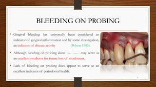 BLEEDING ON PROBING
• Gingival bleeding has universally been considered an
indicator of gingival inflammation and by some investigation,
an indicator of disease activity (Polson 1985).
• Although bleeding on probing alone …………may serve as
an excellent predictor for future loss of attachment.
• Lack of bleeding on probing does appear to serve as an
excellent indicator of periodontal health.
72
 