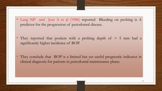• Lang NP and Joss A et al (1986) reported Bleeding on probing is A
predictor for the progression of periodontal disease.
• They reported that pockets with a probing depth of > 5 mm had a
significantly higher incidence of BOP.
• They conclude that BOP is a limited but yet useful prognostic indicator in
clinical diagnosis for patients in periodontal maintenance phase.
73
 
