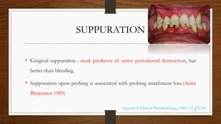 SUPPURATION
• Gingival suppuration : weak predictor of active periodontal destruction, but
better than bleeding.
• Suppuration upon probing is associated with probing attachment loss.(Anita
Bmjersten 1985)
Journal of Clinical Periodontology 1985: 12: 432-4074
 