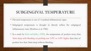 SUBGINGIVAL TEMPERATURE
• Elevated temperature is one of 4 cardinal inflammatory signs.
• Subgingival temperature is thought to directly reflect the subgingival
inflammatory state (Hoithius et al. 1981)
• In a study by Fedi and Killoy (1992), the temperature of pockets more than
5mm deep with bleeding on probing was 1.00C to 1.80C higher than that of
pockets less than 3mm deep without bleeding.
76
 