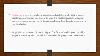 • Haffajee et al used this probe to asses its predictability in identifying loss of
attachment, concluding that sites with a red (higher) temperature indication
had more than twice the risk for future attachment loss than did those with a
green indication.
• Subgingival temperature like other signs of inflammation has good specifity
but poor sensitivity when considered as marker for progressive periodontitis
77
 