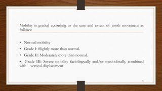 Mobility is graded according to the ease and extent of tooth movement as
follows:
• Normal mobility
• Grade I: Slightly more than normal.
• Grade II: Moderately more than normal.
• Grade III: Severe mobility faciolingually and/or mesiodistally, combined
with vertical displacement
79
 