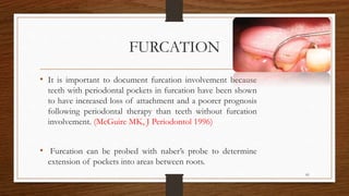 FURCATION
• It is important to document furcation involvement because
teeth with periodontal pockets in furcation have been shown
to have increased loss of attachment and a poorer prognosis
following periodontal therapy than teeth without furcation
involvement. (McGuire MK, J Periodontol 1996)
• Furcation can be probed with naber’s probe to determine
extension of pockets into areas between roots.
81
 