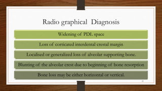 Radio graphical Diagnosis
Widening of PDL space
Loss of corticated interdental crestal margin
Localised or generalized loss of alveolar supporting bone.
Blunting of the alveolar crest due to beginning of bone resorption
Bone loss may be either horizontal or vertical.
83
 
