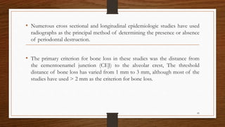 • Numerous cross sectional and longitudinal epidemiologic studies have used
radiographs as the principal method of determining the presence or absence
of periodontal destruction.
• The primary criterion for bone loss in these studies was the distance from
the cementoenamel junction (CEJ) to the alveolar crest, The threshold
distance of bone loss has varied from 1 mm to 3 mm, although most of the
studies have used > 2 mm as the criterion for bone loss.
85
 