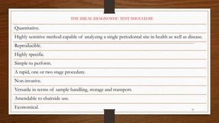 87
Quantitative.
Highly sensitive method capable of analyzing a single periodontal site in health as well as disease.
Reproducible.
Highly specific.
Simple to perform.
A rapid, one or two stage procedure.
Non-invasive.
Versatile in terms of sample handling, storage and transport.
Amendable to chairside use.
Economical.
THE IDEAL DIAGNOSTIC TEST SHOULD BE
 
