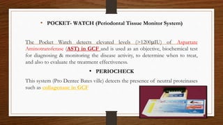 • POCKET- WATCH (Periodontal Tissue Monitor System)
The Pocket Watch detects elevated levels (>1200IU) of Aspartate
Aminotransferase (AST) in GCF and is used as an objective, biochemical test
for diagnosing & monitoring the disease activity, to determine when to treat,
and also to evaluate the treatment effectiveness.
• PERIOCHECK
This system (Pro Dentec Bates ville) detects the presence of neutral proteinases
such as collagenase in GCF
90
 
